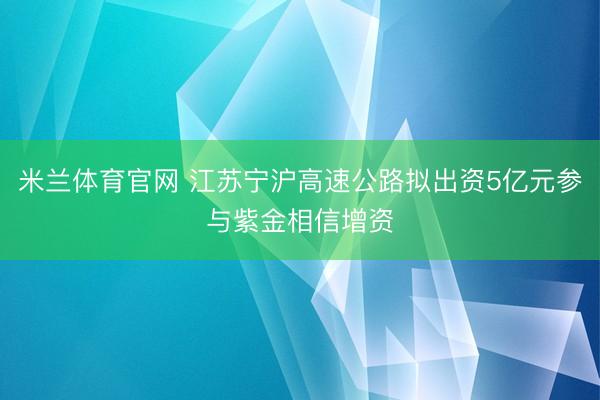米兰体育官网 江苏宁沪高速公路拟出资5亿元参与紫金相信增资