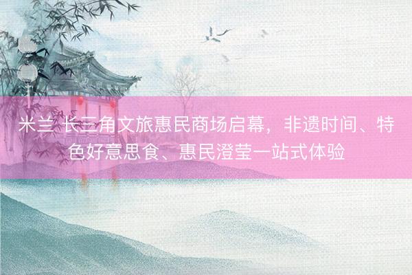 米兰 长三角文旅惠民商场启幕，非遗时间、特色好意思食、惠民澄莹一站式体验