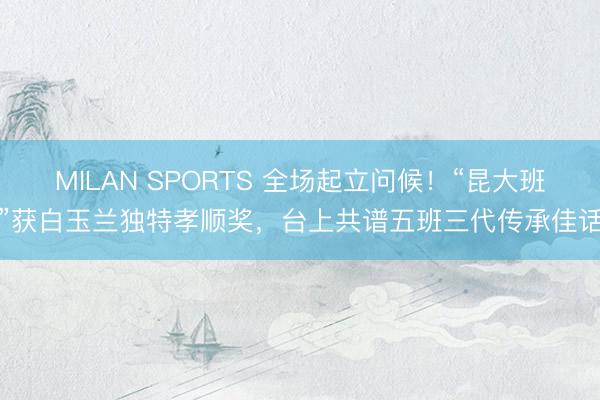 MILAN SPORTS 全场起立问候！“昆大班”获白玉兰独特孝顺奖，台上共谱五班三代传承佳话