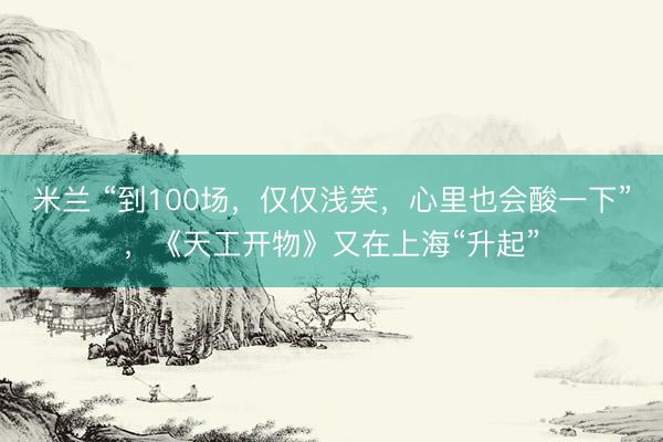 米兰 “到100场，仅仅浅笑，心里也会酸一下”，《天工开物》又在上海“升起”