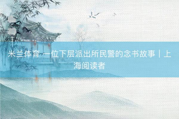 米兰体育 一位下层派出所民警的念书故事｜上海阅读者