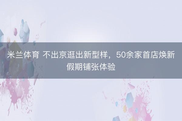 米兰体育 不出京逛出新型样，50余家首店焕新假期铺张体验