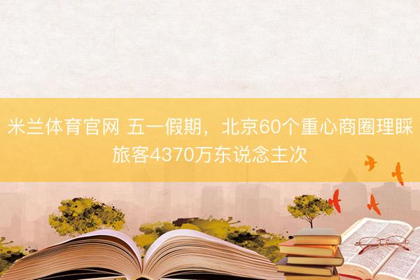 米兰体育官网 五一假期，北京60个重心商圈理睬旅客4370万东说念主次