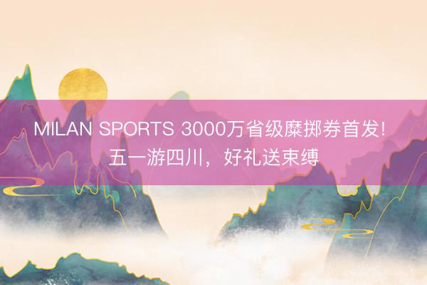 MILAN SPORTS 3000万省级糜掷券首发! 五一游四川，好礼送束缚