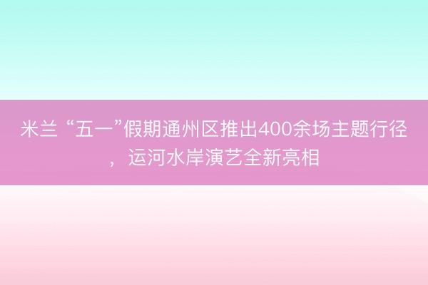 米兰 “五一”假期通州区推出400余场主题行径，运河水岸演艺全新亮相