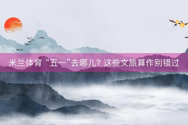 米兰体育 “五一”去哪儿? 这些文旅算作别错过