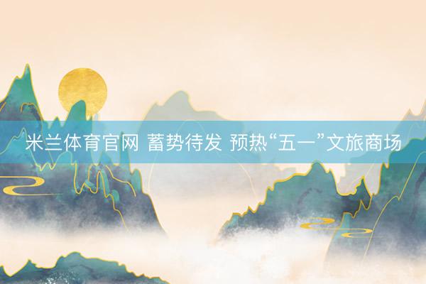 米兰体育官网 蓄势待发 预热“五一”文旅商场