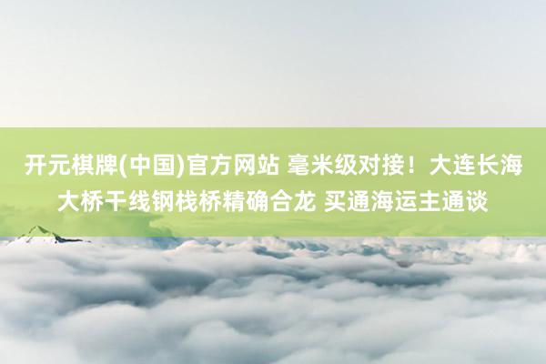 开元棋牌(中国)官方网站 毫米级对接！大连长海大桥干线钢栈桥精确合龙 买通海运主通谈