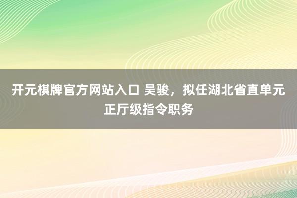 开元棋牌官方网站入口 吴骏，拟任湖北省直单元正厅级指令职务
