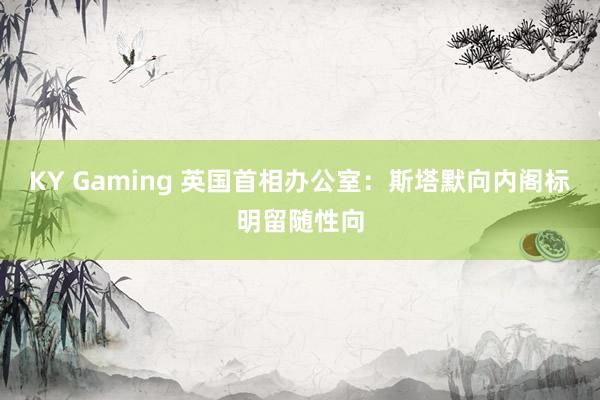 KY Gaming 英国首相办公室：斯塔默向内阁标明留随性向