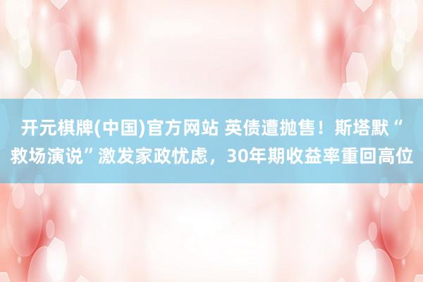 开元棋牌(中国)官方网站 英债遭抛售！斯塔默“救场演说”激发家政忧虑，30年期收益率重回高位