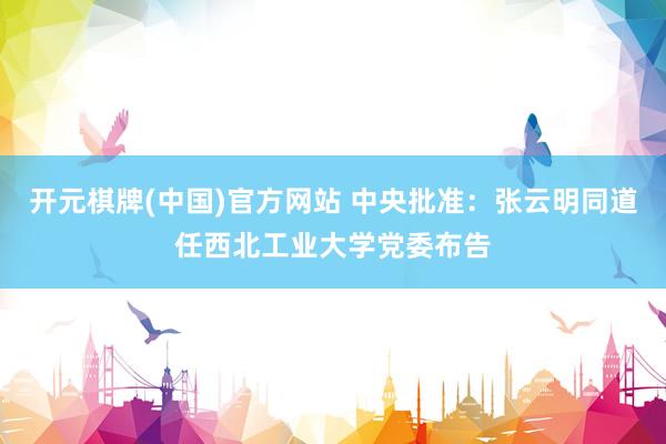 开元棋牌(中国)官方网站 中央批准：张云明同道任西北工业大学党委布告