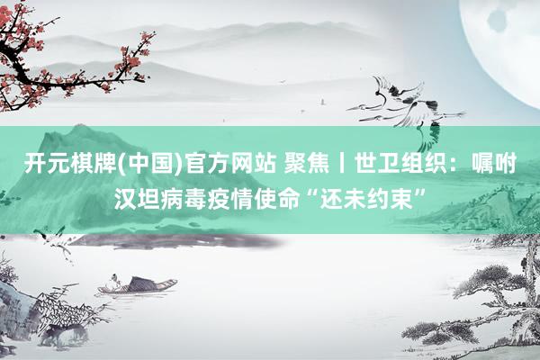 开元棋牌(中国)官方网站 聚焦丨世卫组织：嘱咐汉坦病毒疫情使命“还未约束”
