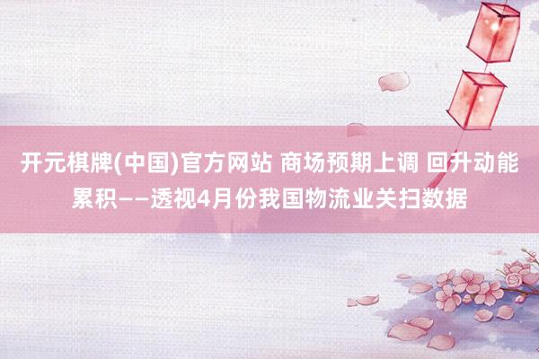开元棋牌(中国)官方网站 商场预期上调 回升动能累积——透视4月份我国物流业关扫数据