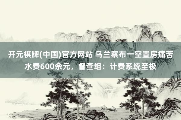 开元棋牌(中国)官方网站 乌兰察布一空置房痛苦水费600余元，督查组：计费系统至极