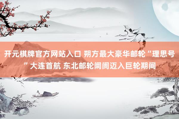 开元棋牌官方网站入口 朔方最大豪华邮轮“理思号”大连首航 东北邮轮阛阓迈入巨轮期间