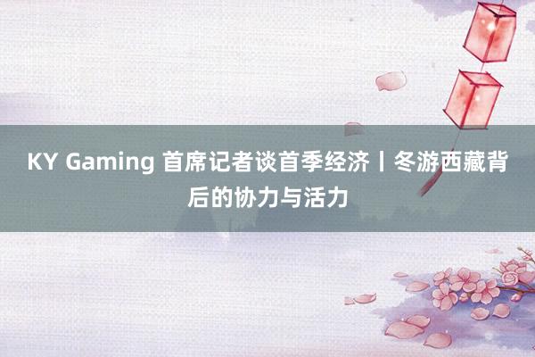 KY Gaming 首席记者谈首季经济丨冬游西藏背后的协力与活力