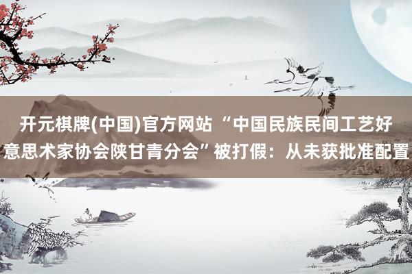 开元棋牌(中国)官方网站 “中国民族民间工艺好意思术家协会陕甘青分会”被打假：从未获批准配置