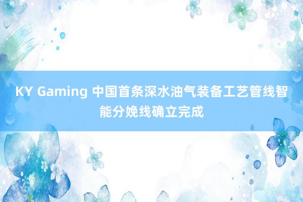 KY Gaming 中国首条深水油气装备工艺管线智能分娩线确立完成