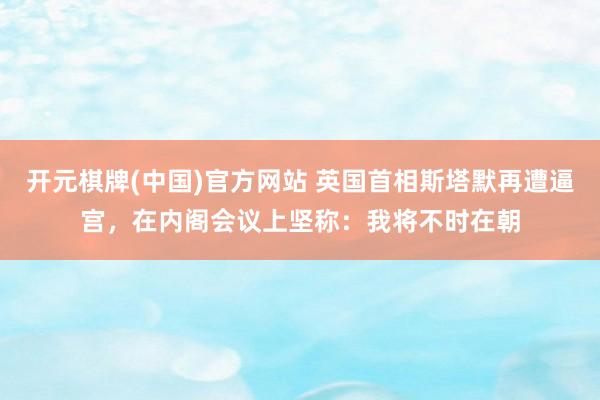 开元棋牌(中国)官方网站 英国首相斯塔默再遭逼宫，在内阁会议上坚称：我将不时在朝