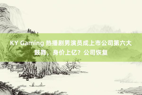 KY Gaming 热播剧男演员成上市公司第六大鼓舞,身价上亿?公司恢复