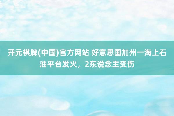 开元棋牌(中国)官方网站 好意思国加州一海上石油平台发火，2东说念主受伤