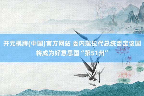 开元棋牌(中国)官方网站 委内瑞拉代总统否定该国将成为好意思国“第51州”