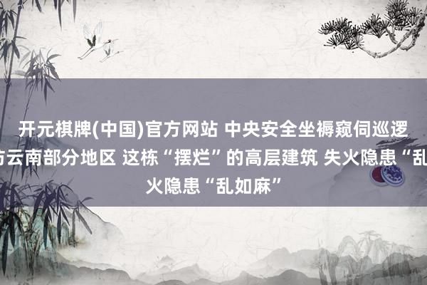开元棋牌(中国)官方网站 中央安全坐褥窥伺巡逻组暗访云南部分地区 这栋“摆烂”的高层建筑 失火隐患“乱如麻”
