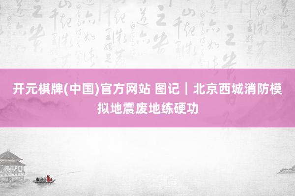 开元棋牌(中国)官方网站 图记｜北京西城消防模拟地震废地练硬功