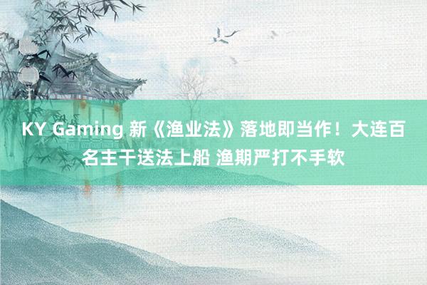 KY Gaming 新《渔业法》落地即当作！大连百名主干送法上船 渔期严打不手软