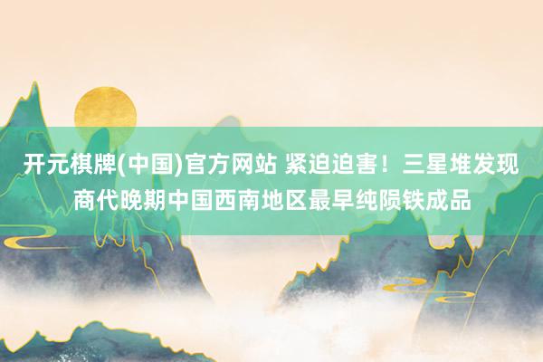 开元棋牌(中国)官方网站 紧迫迫害！三星堆发现商代晚期中国西南地区最早纯陨铁成品
