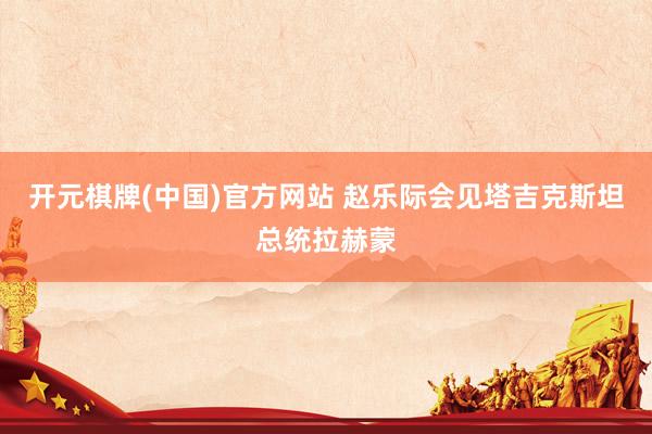 开元棋牌(中国)官方网站 赵乐际会见塔吉克斯坦总统拉赫蒙