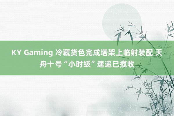 KY Gaming 冷藏货色完成塔架上临射装配 天舟十号“小时级”速递已揽收
