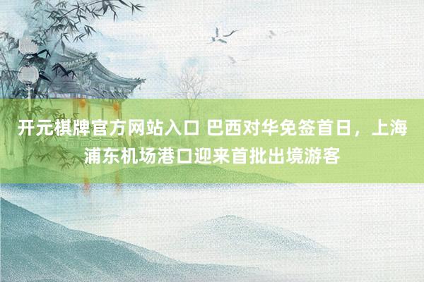 开元棋牌官方网站入口 巴西对华免签首日，上海浦东机场港口迎来首批出境游客