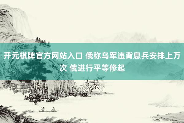 开元棋牌官方网站入口 俄称乌军违背息兵安排上万次 俄进行平等修起