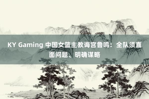 KY Gaming 中国女篮主教诲宫鲁鸣：全队须直面问题、明确谋略