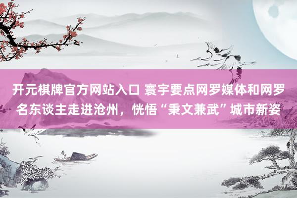 开元棋牌官方网站入口 寰宇要点网罗媒体和网罗名东谈主走进沧州，恍悟“秉文兼武”城市新姿