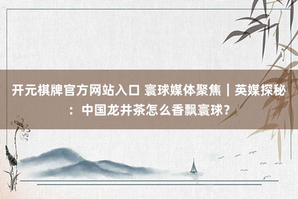 开元棋牌官方网站入口 寰球媒体聚焦｜英媒探秘：中国龙井茶怎么香飘寰球？