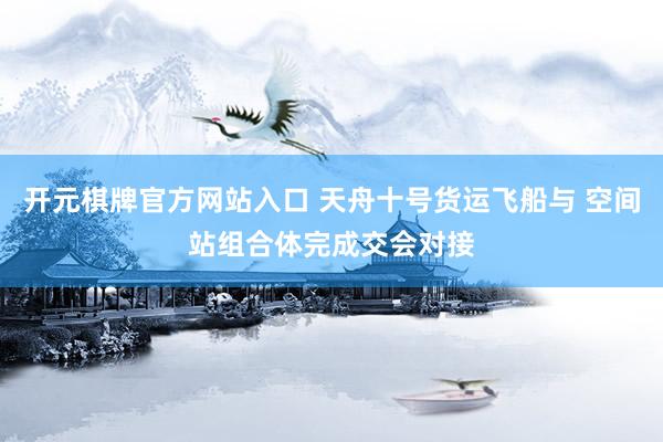 开元棋牌官方网站入口 天舟十号货运飞船与 空间站组合体完成交会对接