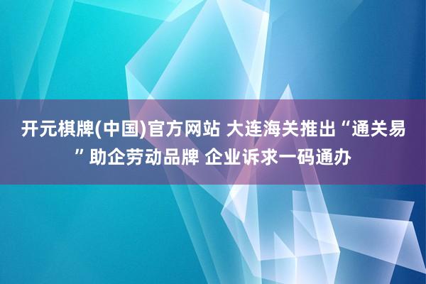 开元棋牌(中国)官方网站 大连海关推出“通关易”助企劳动品牌 企业诉求一码通办