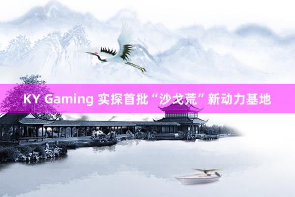 KY Gaming 实探首批“沙戈荒”新动力基地