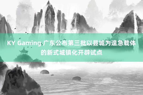 KY Gaming 广东公布第三批以县城为遑急载体的新式城镇化开辟试点