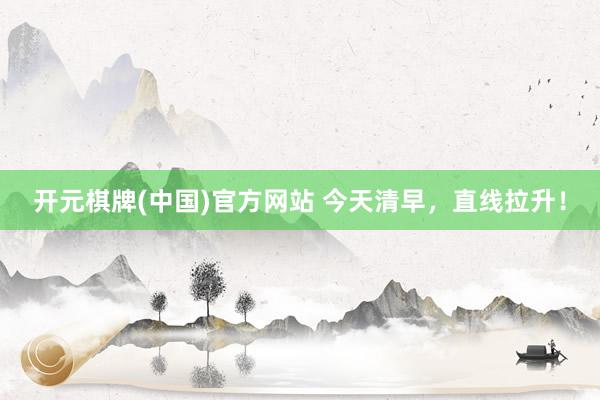 开元棋牌(中国)官方网站 今天清早，直线拉升！