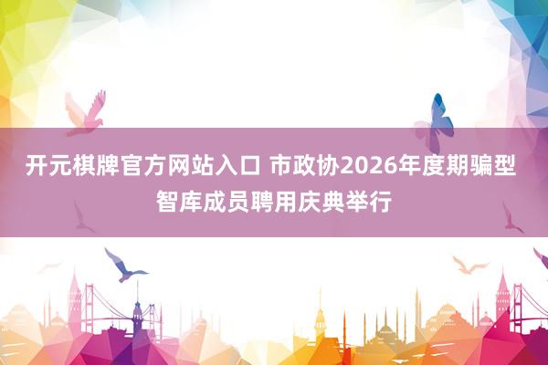 开元棋牌官方网站入口 市政协2026年度期骗型 智库成员聘用庆典举行