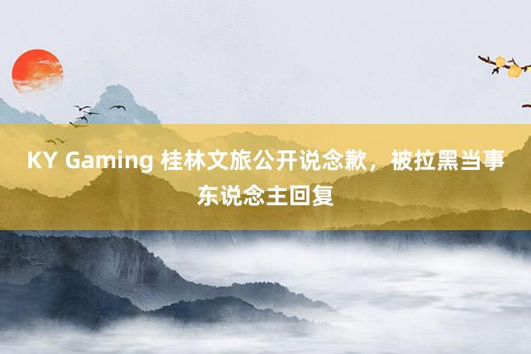 KY Gaming 桂林文旅公开说念歉，被拉黑当事东说念主回复