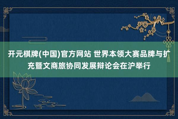 开元棋牌(中国)官方网站 世界本领大赛品牌与扩充暨文商旅协同发展辩论会在沪举行
