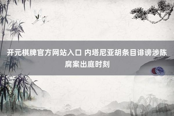开元棋牌官方网站入口 内塔尼亚胡条目诽谤涉陈腐案出庭时刻
