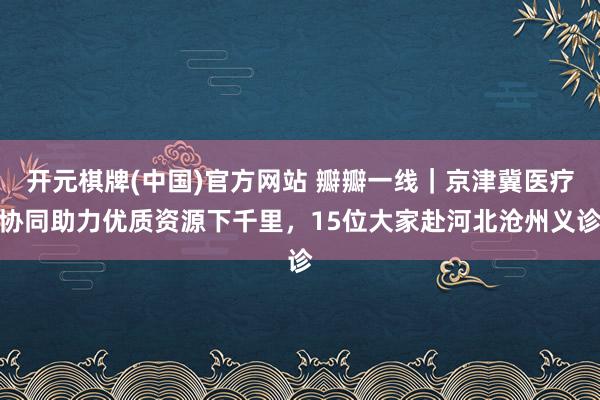 开元棋牌(中国)官方网站 瓣瓣一线｜京津冀医疗协同助力优质资源下千里，15位大家赴河北沧州义诊