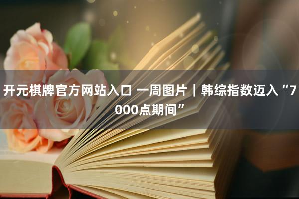 开元棋牌官方网站入口 一周图片｜韩综指数迈入“7000点期间”