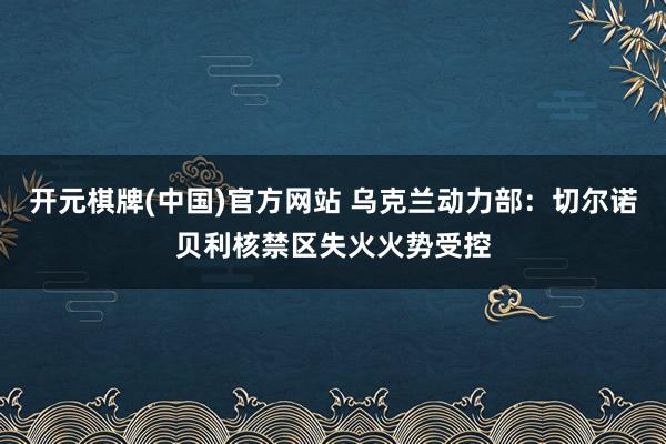 开元棋牌(中国)官方网站 乌克兰动力部：切尔诺贝利核禁区失火火势受控